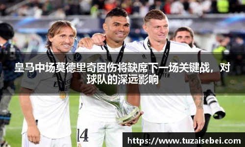 皇马中场莫德里奇因伤将缺席下一场关键战，对球队的深远影响