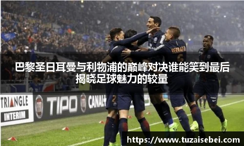巴黎圣日耳曼与利物浦的巅峰对决谁能笑到最后揭晓足球魅力的较量