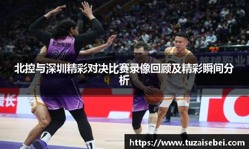 北控与深圳精彩对决比赛录像回顾及精彩瞬间分析