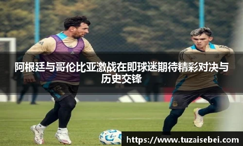 阿根廷与哥伦比亚激战在即球迷期待精彩对决与历史交锋